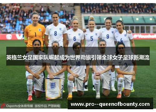 英格兰女足国家队崛起成为世界劲旅引领全球女子足球新潮流 英格兰女足国家队崛起成为世界劲旅引领全球女子足球新潮流
