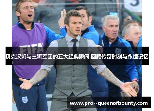 贝克汉姆与三狮军团的五大经典瞬间 回顾传奇时刻与永恒记忆