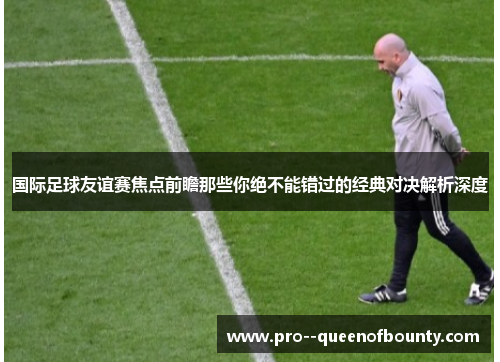 国际足球友谊赛焦点前瞻那些你绝不能错过的经典对决解析深度