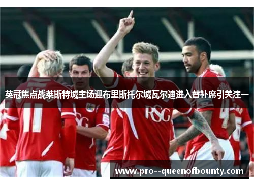 英冠焦点战莱斯特城主场迎布里斯托尔城瓦尔迪进入替补席引关注一 英冠焦点战莱斯特城主场迎布里斯托尔城瓦尔迪进入替补席引关注一